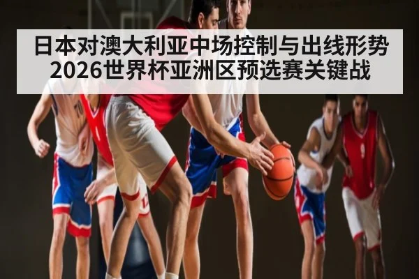 日本对澳大利亚中场控制与出线形势 2026世界杯亚洲区预选赛关键战
