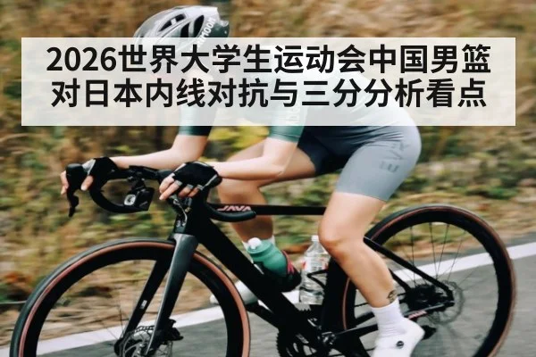 2026世界大学生运动会中国男篮对日本内线对抗与三分分析看点